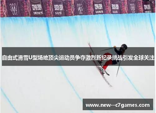 自由式滑雪U型场地顶尖运动员争夺激烈新纪录挑战引发全球关注 自由式滑雪U型场地顶尖运动员争夺激烈新纪录挑战引发全球关注