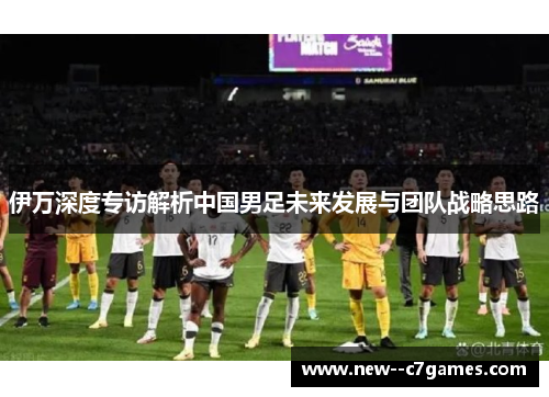伊万深度专访解析中国男足未来发展与团队战略思路