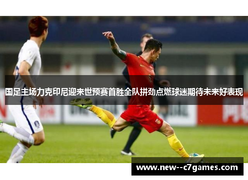 国足主场力克印尼迎来世预赛首胜全队拼劲点燃球迷期待未来好表现 国足主场力克印尼迎来世预赛首胜全队拼劲点燃球迷期待未来好表现