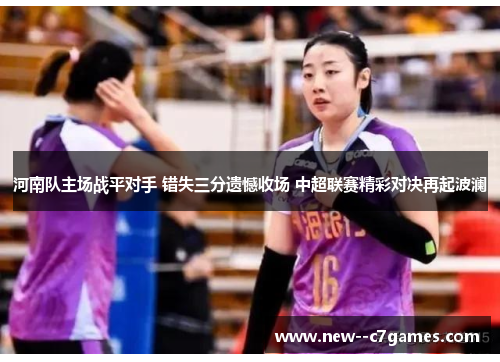 河南队主场战平对手 错失三分遗憾收场 中超联赛精彩对决再起波澜 河南队主场战平对手 错失三分遗憾收场 中超联赛精彩对决再起波澜