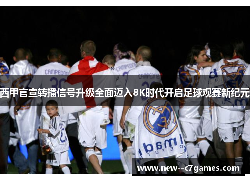 西甲官宣转播信号升级全面迈入8K时代开启足球观赛新纪元 西甲官宣转播信号升级全面迈入8K时代开启足球观赛新纪元