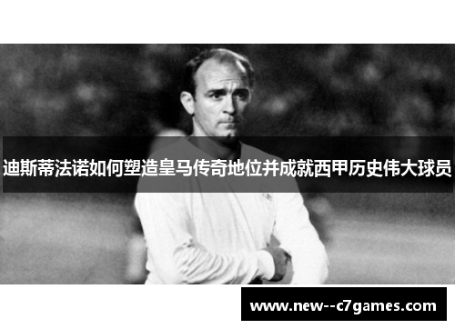 迪斯蒂法诺如何塑造皇马传奇地位并成就西甲历史伟大球员