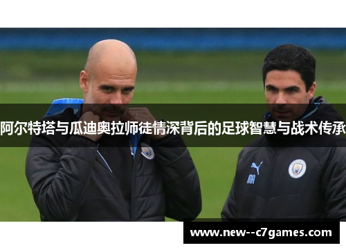 阿尔特塔与瓜迪奥拉师徒情深背后的足球智慧与战术传承