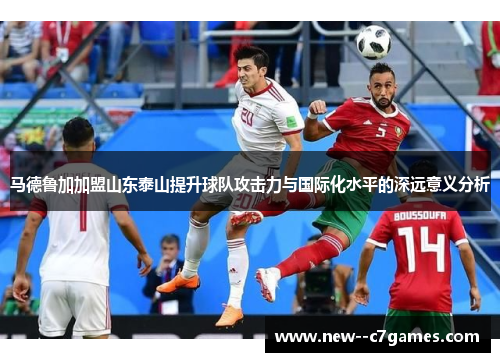 马德鲁加加盟山东泰山提升球队攻击力与国际化水平的深远意义分析
