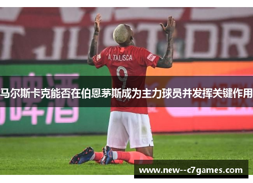 马尔斯卡克能否在伯恩茅斯成为主力球员并发挥关键作用