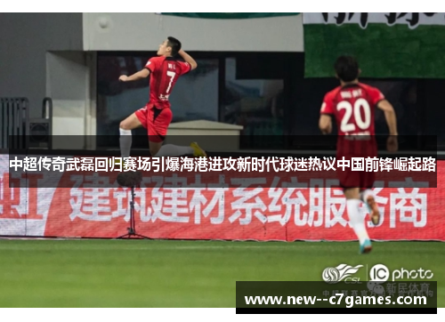 中超传奇武磊回归赛场引爆海港进攻新时代球迷热议中国前锋崛起路 中超传奇武磊回归赛场引爆海港进攻新时代球迷热议中国前锋崛起路